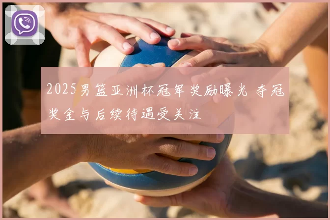 2025男篮亚洲杯冠军奖励曝光 夺冠奖金与后续待遇受关注