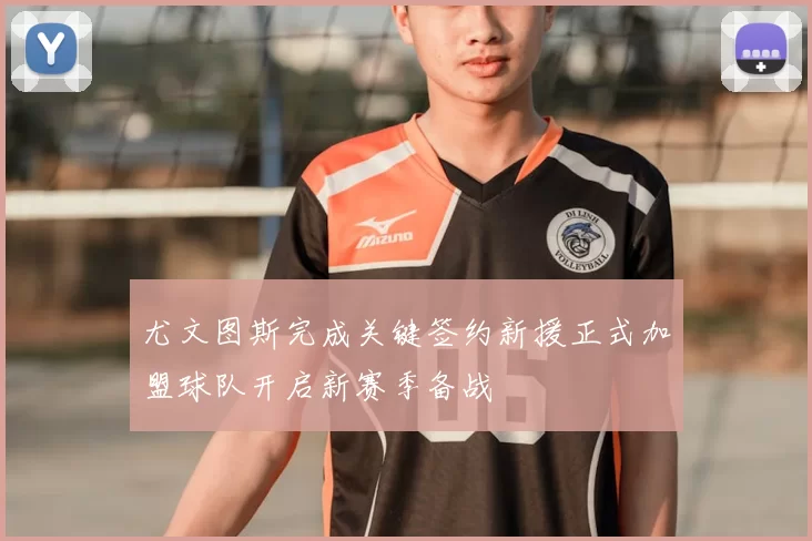 尤文图斯完成关键签约新援正式加盟球队开启新赛季备战