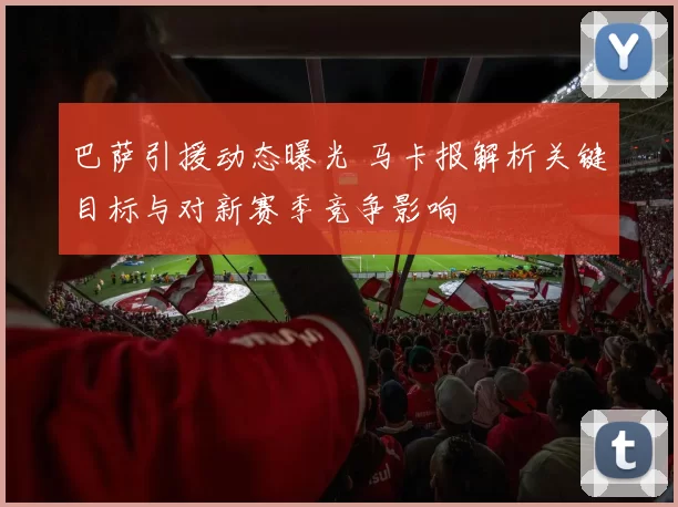 巴萨引援动态曝光 马卡报解析关键目标与对新赛季竞争影响