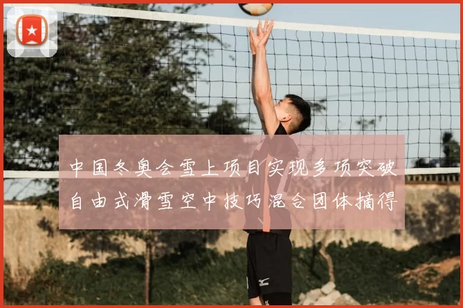 中国冬奥会雪上项目实现多项突破自由式滑雪空中技巧混合团体摘得首金