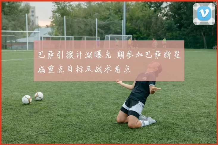 巴萨引援计划曝光 期参加巴萨新星成重点目标及战术看点