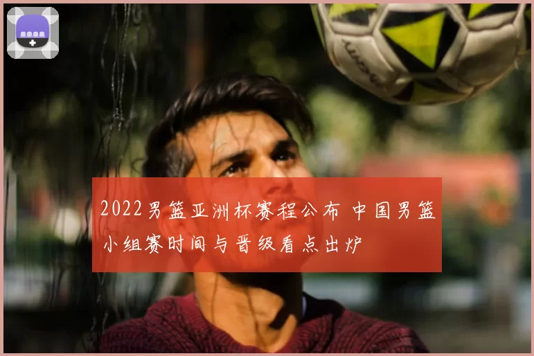 2022男篮亚洲杯赛程公布 中国男篮小组赛时间与晋级看点出炉