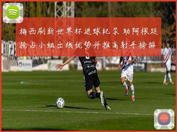 梅西刷新世界杯进球纪录 助阿根廷抢占小组出线优势并推高射手榜排名