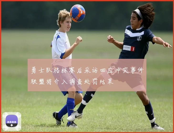 勇士队格林赛后采访回应冲突事件联盟将介入调查处罚结果