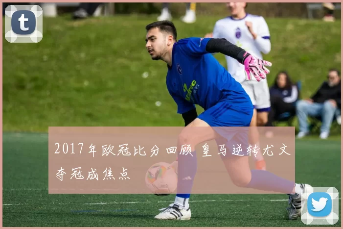 2017年欧冠比分回顾 皇马逆转尤文夺冠成焦点
