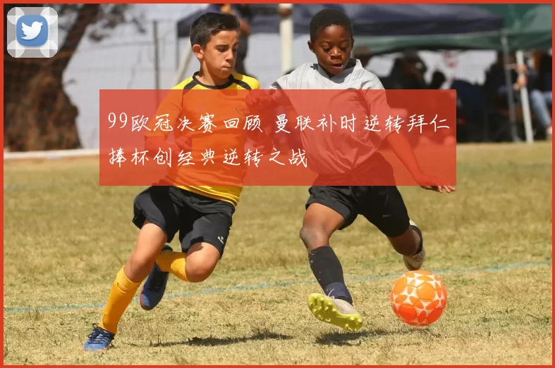 99欧冠决赛回顾 曼联补时逆转拜仁捧杯创经典逆转之战