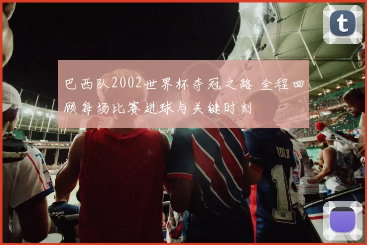 巴西队2002世界杯夺冠之路 全程回顾每场比赛进球与关键时刻