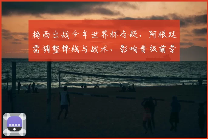 梅西出战今年世界杯存疑，阿根廷需调整锋线与战术，影响晋级前景与备战安排