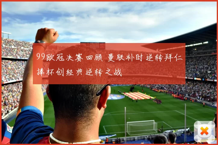99欧冠决赛回顾 曼联补时逆转拜仁捧杯创经典逆转之战