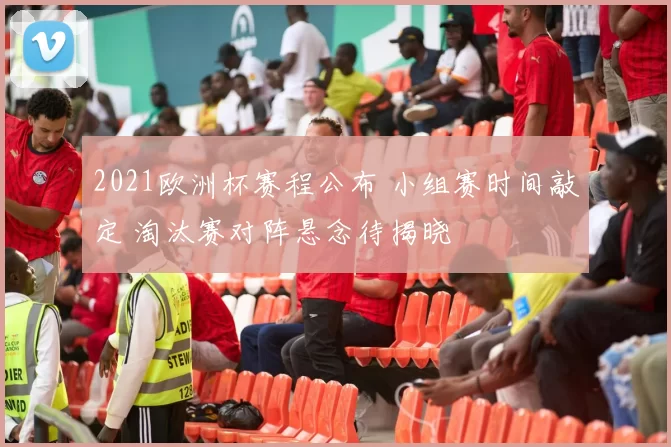 2021欧洲杯赛程公布 小组赛时间敲定 淘汰赛对阵悬念待揭晓