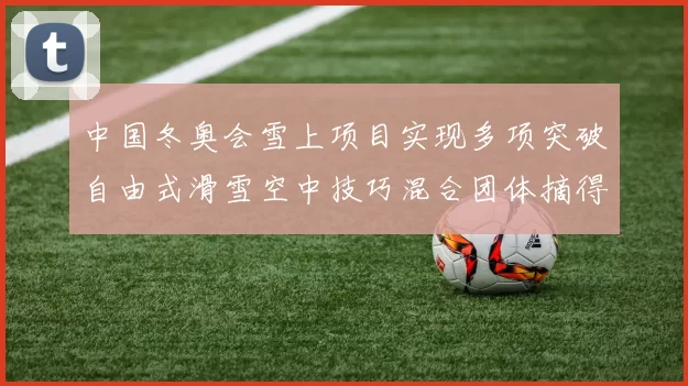 中国冬奥会雪上项目实现多项突破自由式滑雪空中技巧混合团体摘得首金