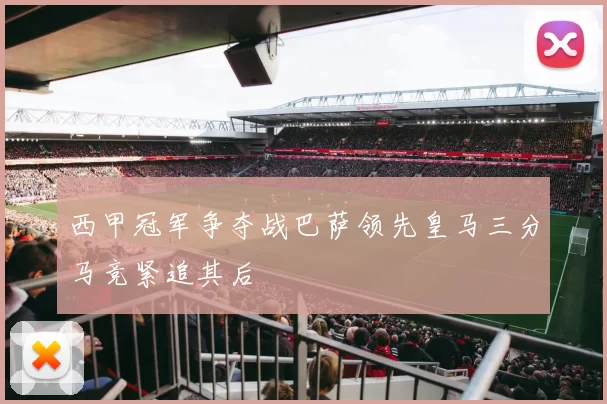 西甲冠军争夺战巴萨领先皇马三分马竞紧追其后