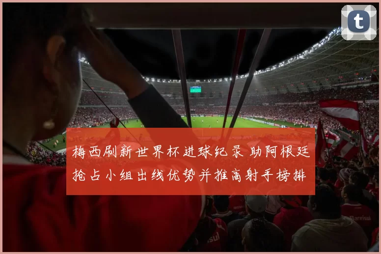 梅西刷新世界杯进球纪录 助阿根廷抢占小组出线优势并推高射手榜排名