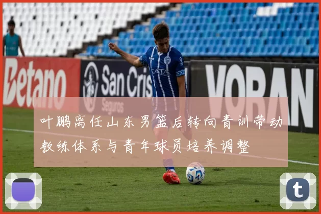 叶鹏离任山东男篮后转向青训带动教练体系与青年球员培养调整