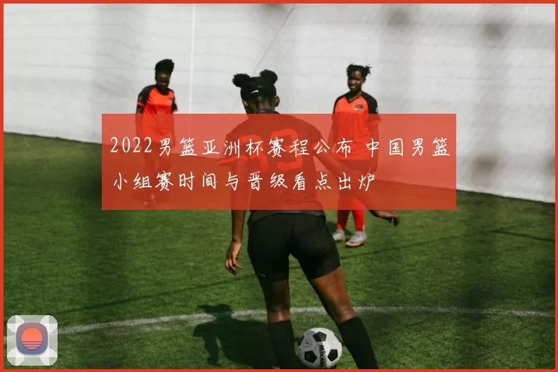 2022男篮亚洲杯赛程公布 中国男篮小组赛时间与晋级看点出炉