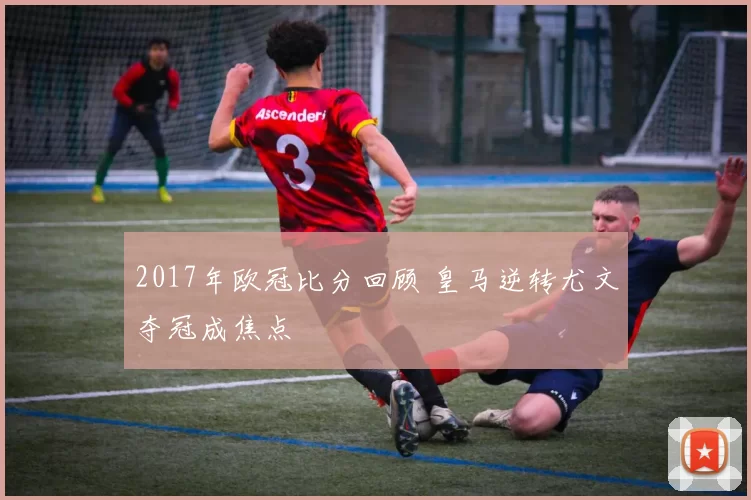2017年欧冠比分回顾 皇马逆转尤文夺冠成焦点