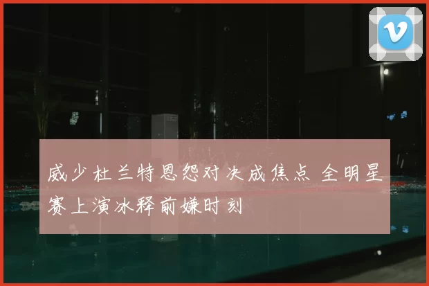 威少杜兰特恩怨对决成焦点 全明星赛上演冰释前嫌时刻