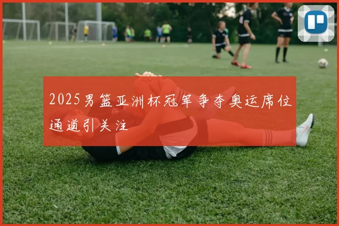 2025男篮亚洲杯冠军争夺奥运席位通道引关注