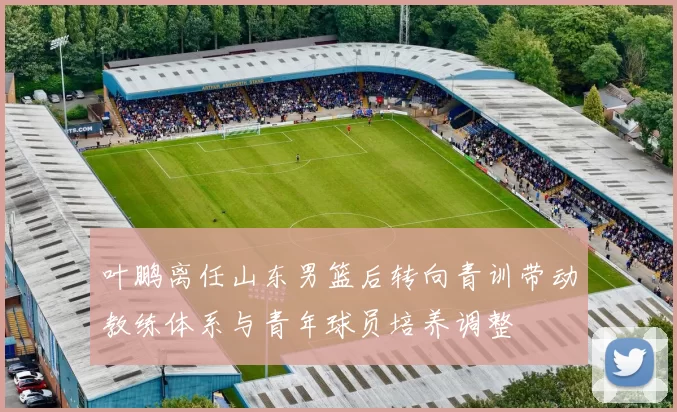 叶鹏离任山东男篮后转向青训带动教练体系与青年球员培养调整