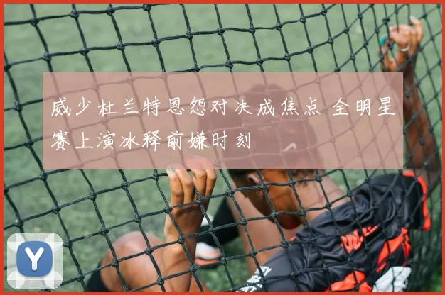 威少杜兰特恩怨对决成焦点 全明星赛上演冰释前嫌时刻