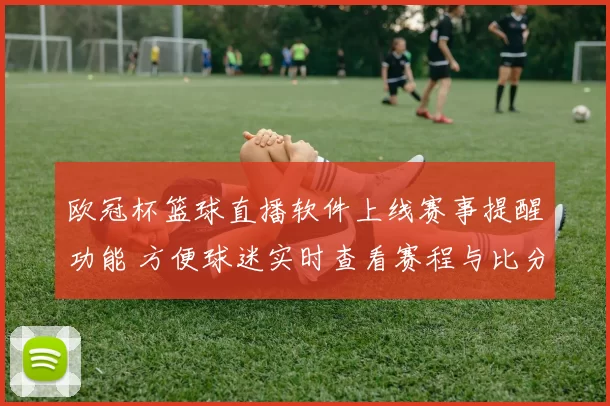 欧冠杯篮球直播软件上线赛事提醒功能 方便球迷实时查看赛程与比分