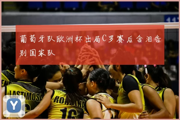 葡萄牙队欧洲杯出局C罗赛后含泪告别国家队