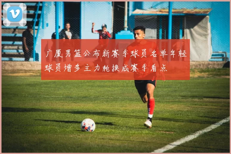 广厦男篮公布新赛季球员名单年轻球员增多主力轮换成赛季看点