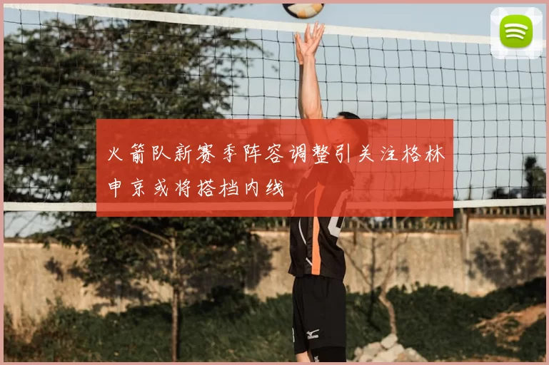 火箭队新赛季阵容调整引关注格林申京或将搭档内线