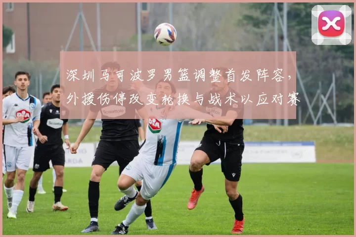 深圳马可波罗男篮调整首发阵容，外援伤停改变轮换与战术以应对赛程压力