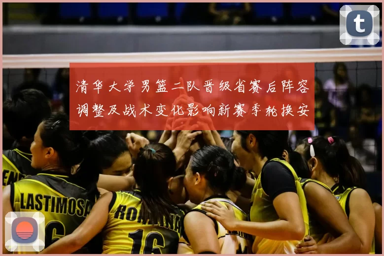清华大学男篮二队晋级省赛后阵容调整及战术变化影响新赛季轮换安排