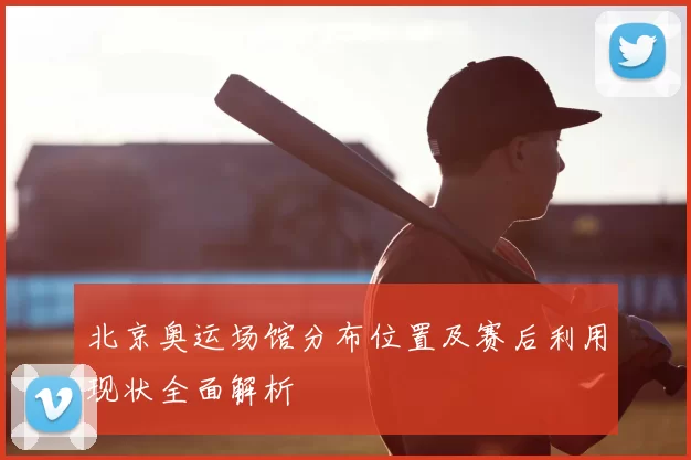 北京奥运场馆分布位置及赛后利用现状全面解析